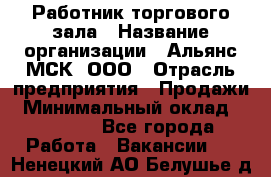 Работник торгового зала › Название организации ­ Альянс-МСК, ООО › Отрасль предприятия ­ Продажи › Минимальный оклад ­ 25 000 - Все города Работа » Вакансии   . Ненецкий АО,Белушье д.